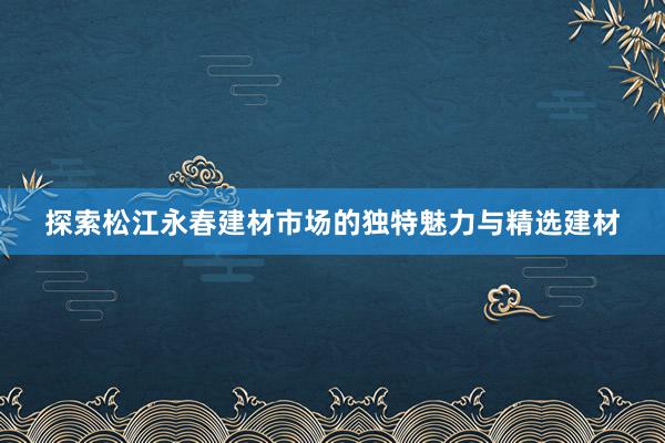 探索松江永春建材市场的独特魅力与精选建材