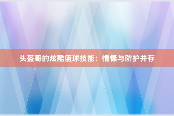 头盔哥的炫酷篮球技能：情愫与防护并存